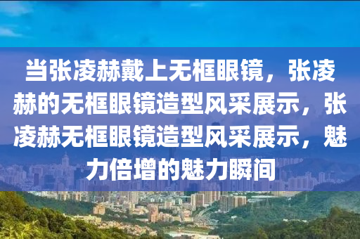 当张凌赫戴上无框眼镜，张凌赫的无框眼镜造型风采展示，张凌赫无框眼镜造型风采展示，魅力倍增的魅力瞬间