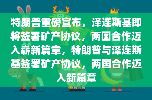 特朗普重磅宣布，泽连斯基即将签署矿产协议，两国合作迈入崭新篇章，特朗普与泽连斯基签署矿产协议，两国合作迈入新篇章