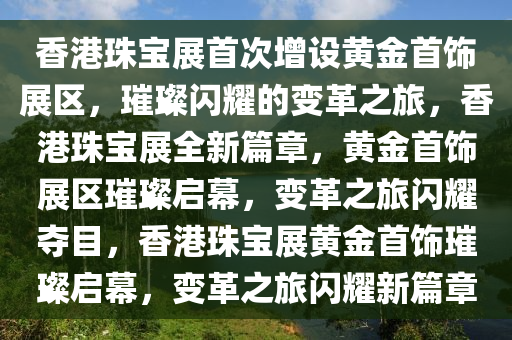 香港珠宝展首次增设黄金首饰展区，璀璨闪耀的变革之旅，香港珠宝展全新篇章，黄金首饰展区璀璨启幕，变革之旅闪耀夺目，香港珠宝展黄金首饰璀璨启幕，变革之旅闪耀新篇章