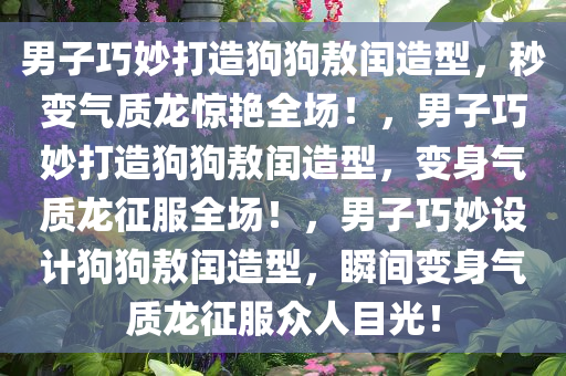 男子巧妙打造狗狗敖闰造型，秒变气质龙惊艳全场！，男子巧妙打造狗狗敖闰造型，变身气质龙征服全场！，男子巧妙设计狗狗敖闰造型，瞬间变身气质龙征服众人目光！