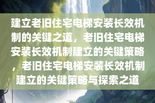 建立老旧住宅电梯安装长效机制的关键之道，老旧住宅电梯安装长效机制建立的关键策略，老旧住宅电梯安装长效机制建立的关键策略与探索之道