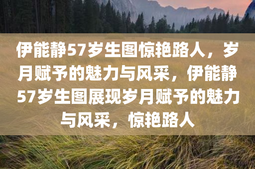 伊能静57岁生图惊艳路人，岁月赋予的魅力与风采，伊能静57岁生图展现岁月赋予的魅力与风采，惊艳路人