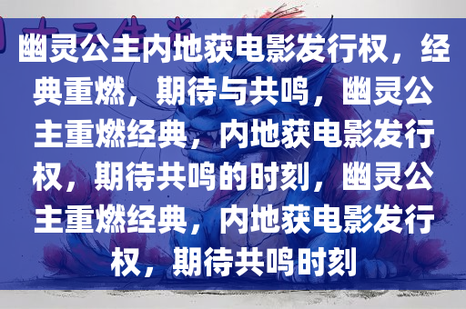 幽灵公主内地获电影发行权，经典重燃，期待与共鸣，幽灵公主重燃经典，内地获电影发行权，期待共鸣的时刻，幽灵公主重燃经典，内地获电影发行权，期待共鸣时刻