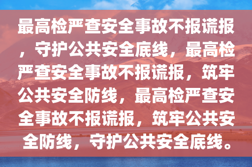 最高检严查安全事故不报谎报，守护公共安全底线，最高检严查安全事故不报谎报，筑牢公共安全防线，最高检严查安全事故不报谎报，筑牢公共安全防线，守护公共安全底线。