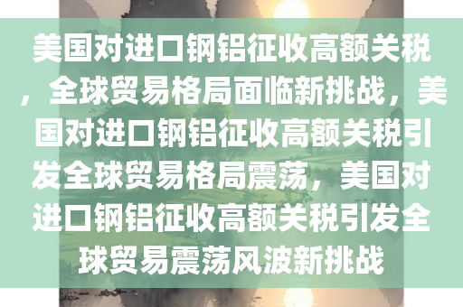 美国对进口钢铝征收高额关税，全球贸易格局面临新挑战，美国对进口钢铝征收高额关税引发全球贸易格局震荡，美国对进口钢铝征收高额关税引发全球贸易震荡风波新挑战