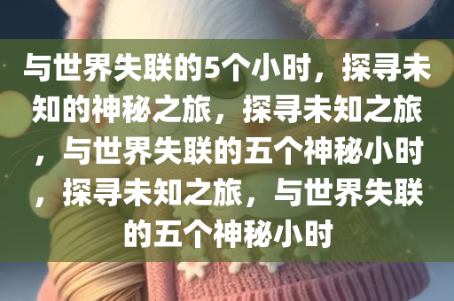 与世界失联的5个小时，探寻未知的神秘之旅，探寻未知之旅，与世界失联的五个神秘小时，探寻未知之旅，与世界失联的五个神秘小时