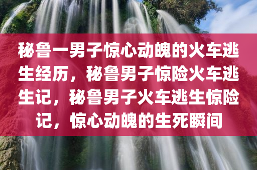 秘鲁一男子惊心动魄的火车逃生经历，秘鲁男子惊险火车逃生记，秘鲁男子火车逃生惊险记，惊心动魄的生死瞬间
