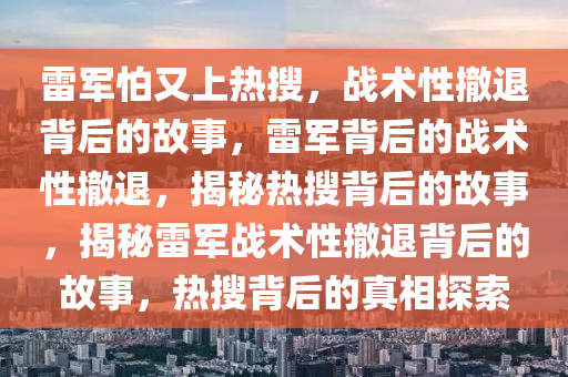 雷军怕又上热搜，战术性撤退背后的故事，雷军背后的战术性撤退，揭秘热搜背后的故事，揭秘雷军战术性撤退背后的故事，热搜背后的真相探索