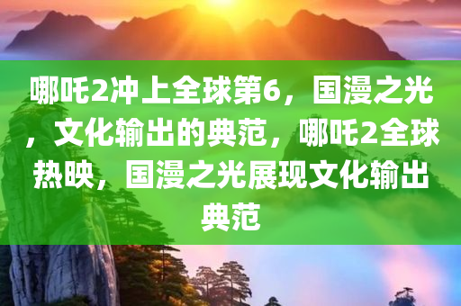 哪吒2冲上全球第6，国漫之光，文化输出的典范，哪吒2全球热映，国漫之光展现文化输出典范