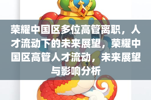 荣耀中国区多位高管离职，人才流动下的未来展望，荣耀中国区高管人才流动，未来展望与影响分析