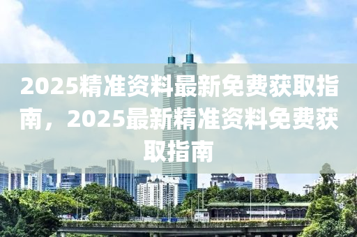 2025精准资料最新免费获取指南，2025最新精准资料免费获取指南