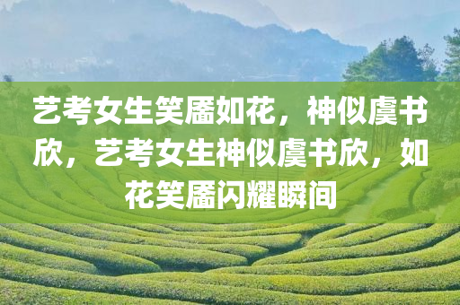 艺考女生笑靥如花，神似虞书欣，艺考女生神似虞书欣，如花笑靥闪耀瞬间