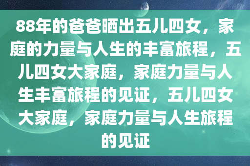 88年的爸爸晒出五儿四女，家庭的力量与人生的丰富旅程，五儿四女大家庭，家庭力量与人生丰富旅程的见证，五儿四女大家庭，家庭力量与人生旅程的见证