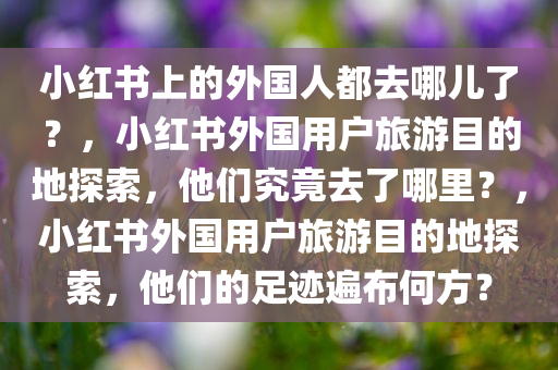 小红书上的外国人都去哪儿了？，小红书外国用户旅游目的地探索，他们究竟去了哪里？，小红书外国用户旅游目的地探索，他们的足迹遍布何方？