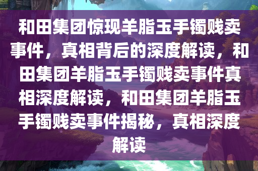 和田集团惊现羊脂玉手镯贱卖事件，真相背后的深度解读，和田集团羊脂玉手镯贱卖事件真相深度解读，和田集团羊脂玉手镯贱卖事件揭秘，真相深度解读