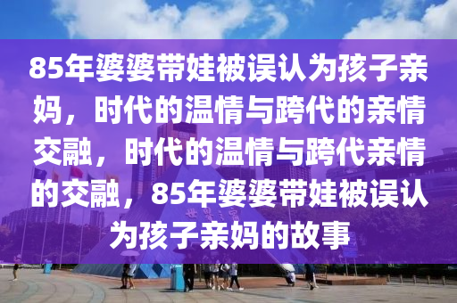85年婆婆带娃被误认为孩子亲妈，时代的温情与跨代的亲情交融，时代的温情与跨代亲情的交融，85年婆婆带娃被误认为孩子亲妈的故事
