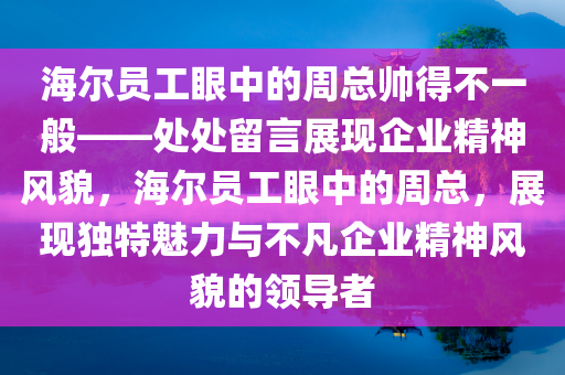 海尔员工眼中的周总帅得不一般——处处留言展现企业精神风貌，海尔员工眼中的周总，展现独特魅力与不凡企业精神风貌的领导者