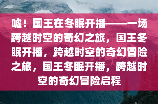 嘘！国王在冬眠开播——一场跨越时空的奇幻之旅，国王冬眠开播，跨越时空的奇幻冒险之旅，国王冬眠开播，跨越时空的奇幻冒险启程今晚必出三肖2025_2025新澳门精准免费提供·精确判断