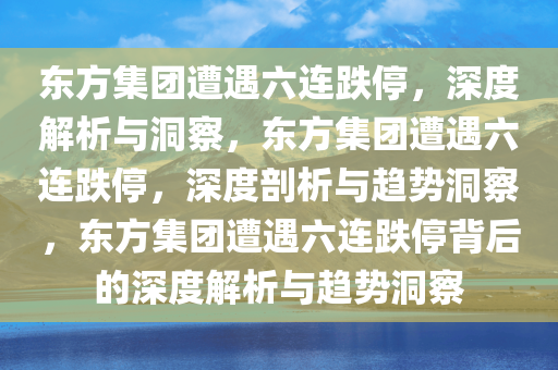 东方集团遭遇六连跌停，深度解析与洞察，东方集团遭遇六连跌停，深度剖析与趋势洞察，东方集团遭遇六连跌停背后的深度解析与趋势洞察今晚必出三肖2025_2025新澳门精准免费提供·精确判断