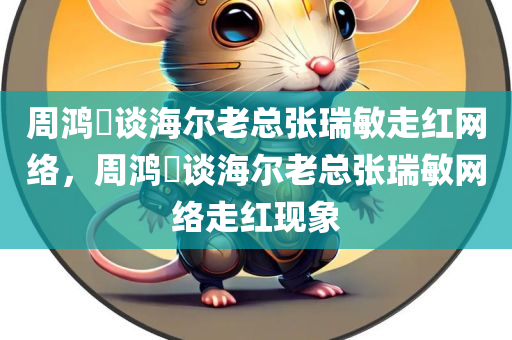周鸿祎谈海尔老总张瑞敏走红网络，周鸿祎谈海尔老总张瑞敏网络走红现象