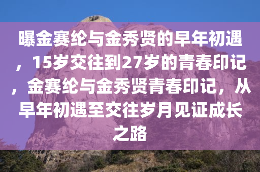 曝金赛纶与金秀贤的早年初遇，15岁交往到27岁的青春印记，金赛纶与金秀贤青春印记，从早年初遇至交往岁月见证成长之路