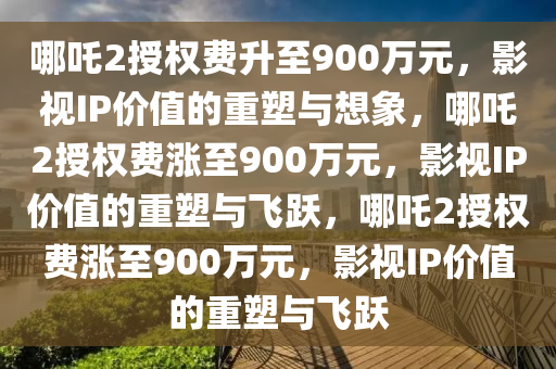 哪吒2授权费升至900万元，影视IP价值的重塑与想象，哪吒2授权费涨至今晚必出三肖2025_2025新澳门精准免费提供·精确判断900万元，影视IP价值的重塑与飞跃，哪吒2授权费涨至900万元，影视IP价值的重塑与飞跃