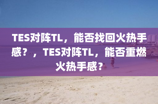 TES对阵TL，能否找回火热手感？，T今晚必出三肖2025_2025新澳门精准免费提供·精确判断ES对阵TL，能否重燃火热手感？