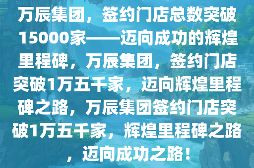 万辰集团，签约门店总数突破15000家——迈向成功的辉煌里程碑，万辰集团，签约门店突破1万五千家，迈向辉煌里程碑之路，万辰集团签约门店突破1万五千家，辉煌里程碑之路，迈向成功之路！今晚必出三肖2025_2025新澳门精准免费提供·精确判断