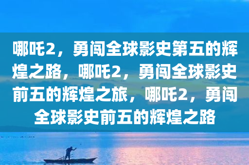 哪吒2，勇闯全球影史第五的辉煌之路，哪吒2，勇闯全球影史前五的辉煌之旅，哪吒2，勇闯全球影史前五的辉煌之路