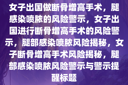 女子出国做断骨增高手术，腿感染喷脓的风险警示，女子出国进行断骨增高手术的风险警示，腿部感染喷脓风险揭秘，女子断骨增高手术风险揭秘，腿部感染喷脓风险警示与警示提醒标题今晚必出三肖2025_2025新澳门精准免费提供·精确判断