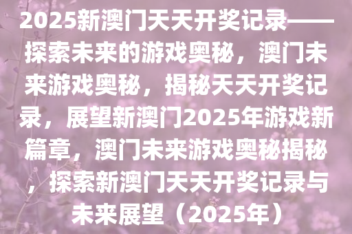 2025新澳门天天开奖记录——探索未来的游戏奥秘，澳门未来游戏奥秘，揭秘天天开奖记录，展望新澳门2025年游戏新篇章，澳门未来游戏奥秘揭秘，探索新澳门天天开奖记录与未来展望（2025年）