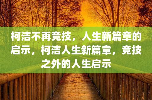柯洁不再竞技，人生新篇章的启示，柯洁人生今晚必出三肖2025_2025新澳门精准免费提供·精确判断新篇章，竞技之外的人生启示