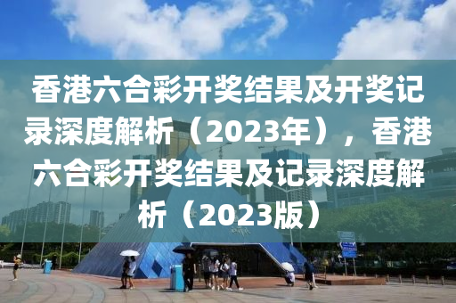 香港六合彩开奖结果及开奖记录深度解析（2023年），香港六合彩开奖结果及记录深度解析（2023版）