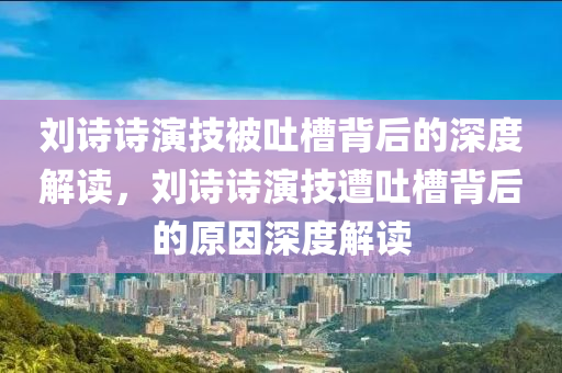 刘诗诗演技被吐槽背后的深度解读，刘诗诗演技遭吐槽背后的原因深度解读