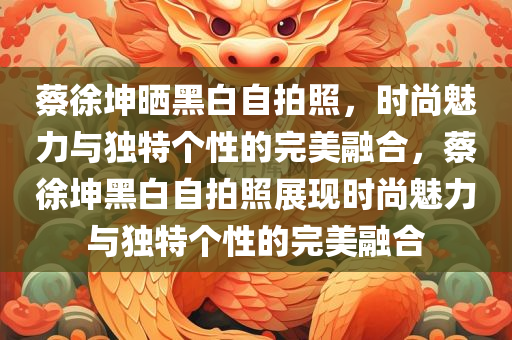 蔡徐坤晒黑白自拍照，时尚魅力与独特个性的完美融合，蔡徐坤黑白自拍照展现时尚魅力与独特个性的完美融合