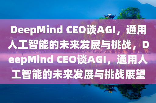 DeepMind CEO谈AGI，通用人工智能的未来发展与挑战，DeepMind CEO谈AGI，通用人工智能的未来发展与挑战展望