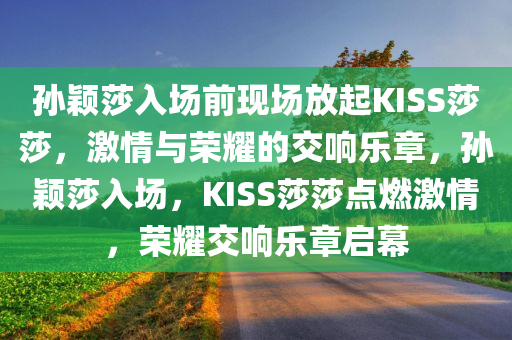 孙颖莎入场前现场放起KISS莎莎，激情与荣耀的交响乐章，孙颖莎入场，KISS莎莎点燃激情，荣耀交响乐章启幕