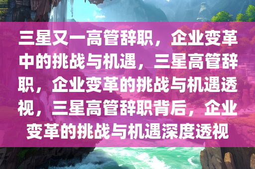 今晚必出三肖2025_2025新澳门精准免费提供·精确判断三星又一高管辞职，企业变革中的挑战与机遇，三星高管辞职，企业变革的挑战与机遇透视，三星高管辞职背后，企业变革的挑战与机遇深度透视