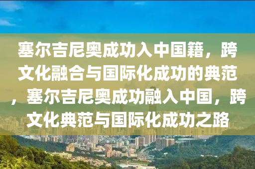 塞尔吉尼奥成功入中国籍，跨文化融合与国际化成功的典范，塞尔吉尼奥成功融入中国，跨文化典范与国际化成功之路今晚必出三肖2025_2025新澳门精准免费提供·精确判断