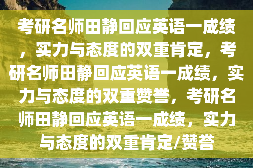 考研名师田静回应英语一成绩，实力与态度的双重肯定，考研名师田静回应英语一成绩，实力与态度的双重赞誉，考研名师田静回应英语一成绩，实力与态度的双重肯定/赞誉