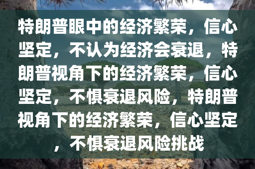 特朗普眼中的经济繁荣，信心坚定，不认为经济今晚必出三肖2025_2025新澳门精准免费提供·精确判断会衰退，特朗普视角下的经济繁荣，信心坚定，不惧衰退风险，特朗普视角下的经济繁荣，信心坚定，不惧衰退风险挑战