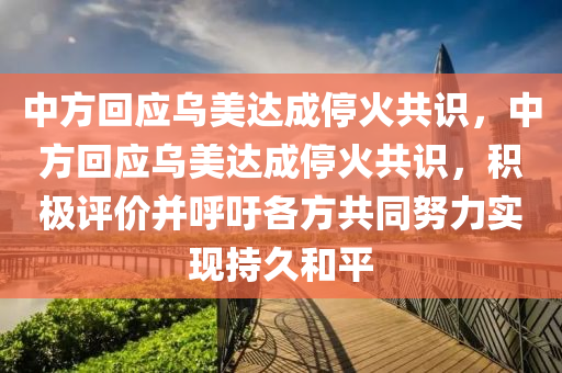 中方回应乌美达成停火共识，今晚必出三肖2025_2025新澳门精准免费提供·精确判断中方回应乌美达成停火共识，积极评价并呼吁各方共同努力实现持久和平