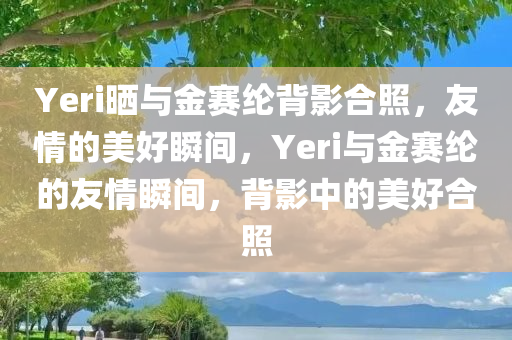 Yeri晒与金赛纶背影合照，友情的美好瞬间，Yeri与金赛纶的友情瞬间，背影中的美好合照今晚必出三肖2025_2025新澳门精准免费提供·精确判断