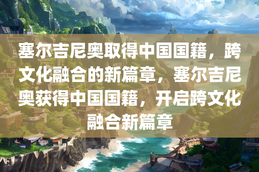 塞尔吉尼奥取得中国国籍，跨文化融合的新篇章，塞尔吉尼奥获得中国国籍，开启跨文化融合新篇章今晚必出三肖2025_2025新澳门精准免费提供·精确判断