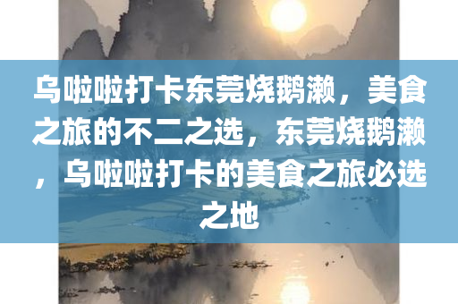 乌啦啦打卡东莞烧鹅濑，美食之旅的不二之选，东莞烧鹅濑，乌啦啦打卡的美食之旅必选之地今晚必出三肖2025_2025新澳门精准免费提供·精确判断
