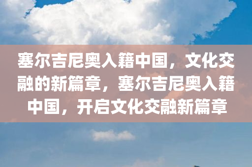 塞尔吉尼奥入籍中国，文化交融的新篇章，塞尔吉尼奥入籍中国，开启文化交融新篇章今晚必出三肖2025_2025新澳门精准免费提供·精确判断