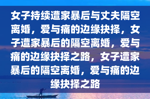 女子持续遭家暴后与丈夫隔空离婚，爱与痛的边缘抉择，女子遭家暴后的隔空离婚，爱与痛的边缘抉择之路，女子遭家暴后的隔空离婚今晚必出三肖2025_2025新澳门精准免费提供·精确判断，爱与痛的边缘抉择之路