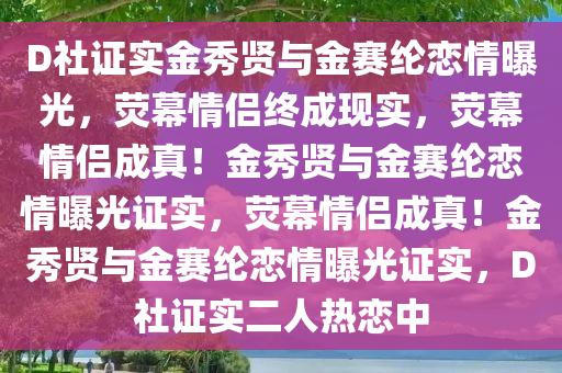 D社证实金秀贤与金赛纶恋情曝光，荧幕情侣终成现实，荧幕情侣成真！金秀贤与金赛纶恋情曝光证实，荧幕情侣成真！金秀贤与金赛纶恋情曝光证实，D社证实二人热恋中