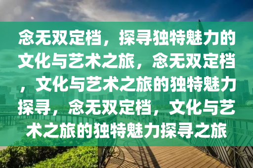 念无双定档，探寻独特魅力的文化与艺术之今晚必出三肖2025_2025新澳门精准免费提供·精确判断旅，念无双定档，文化与艺术之旅的独特魅力探寻，念无双定档，文化与艺术之旅的独特魅力探寻之旅