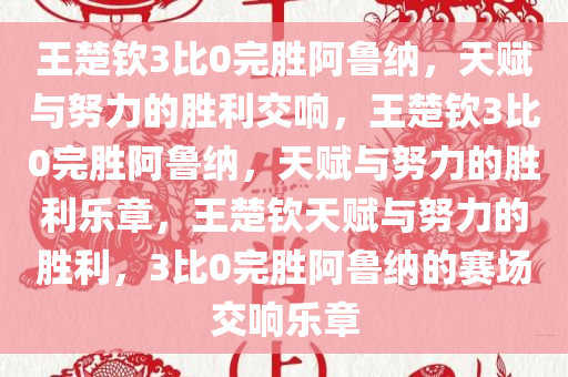 王楚钦3比0完胜阿鲁纳，天赋与努力的胜利交响，王楚钦3比0完胜阿鲁纳，天赋与努力的胜利乐章，王楚钦天赋与努力的胜利，3比0完胜阿鲁纳的赛场交响乐章